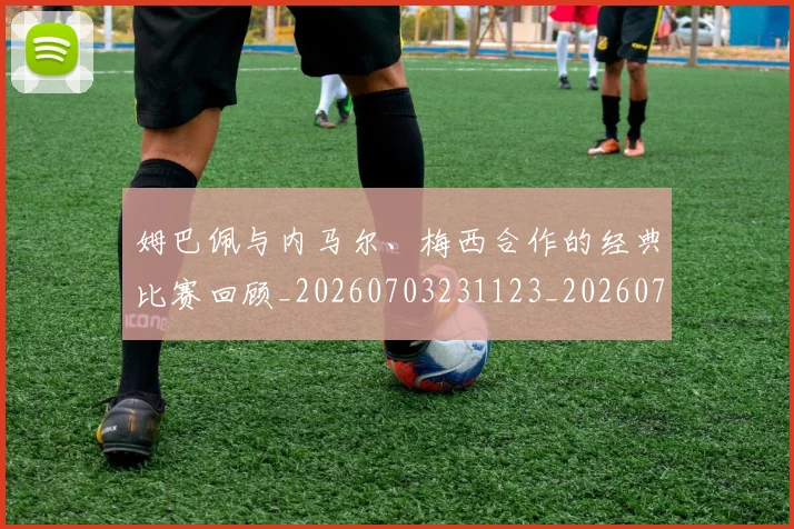姆巴佩与内马尔、梅西合作的经典比赛回顾_20260703231123_20260720184337