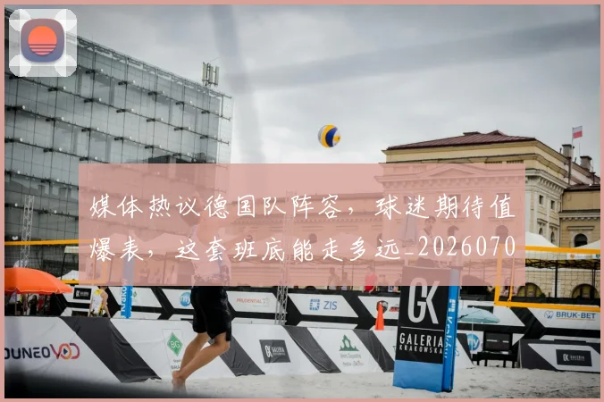 媒体热议德国队阵容，球迷期待值爆表，这套班底能走多远_20260703233144