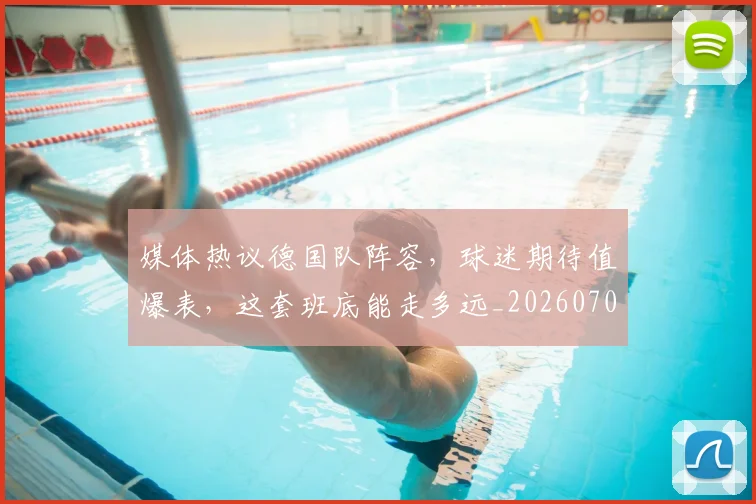 媒体热议德国队阵容，球迷期待值爆表，这套班底能走多远_20260703233144