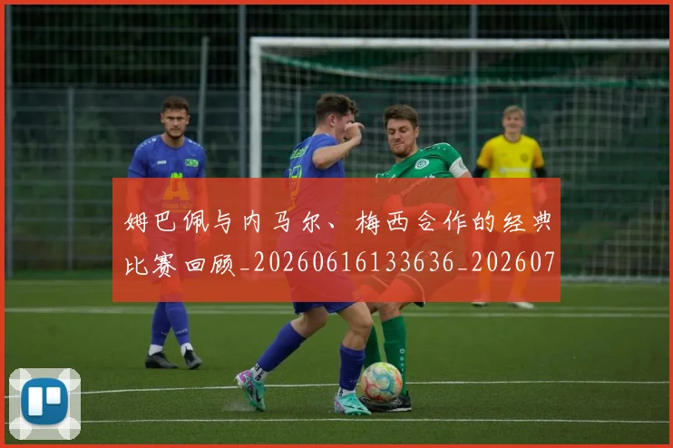姆巴佩与内马尔、梅西合作的经典比赛回顾_20260616133636_20260703231126_20260720184335