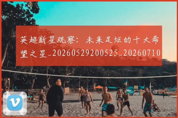 英超新星观察:未来足坛的十大希望之星_20260529200525_20260710005444