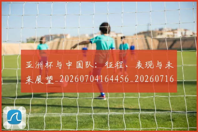 亚洲杯与中国队:征程、表现与未来展望_20260704164456_20260716193446