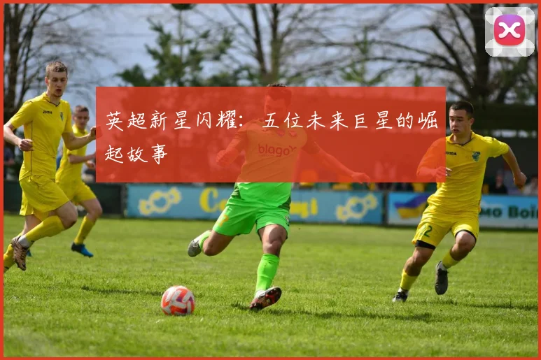 英超新星闪耀：五位未来巨星的崛起故事